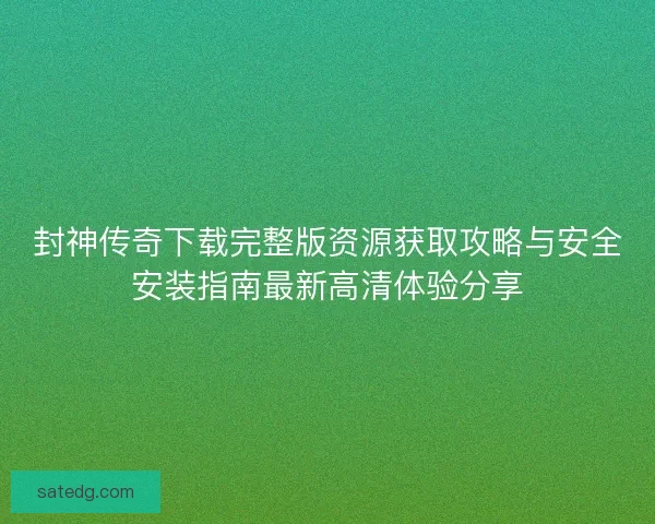 封神传奇下载完整版资源获取攻略与安全安装指南最新高清体验分享