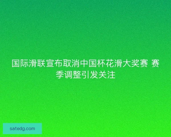 国际滑联宣布取消中国杯花滑大奖赛 赛季调整引发关注