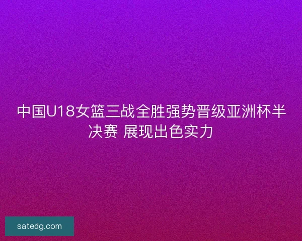 中国U18女篮三战全胜强势晋级亚洲杯半决赛 展现出色实力
