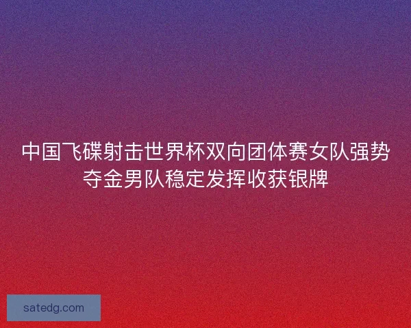 中国飞碟射击世界杯双向团体赛女队强势夺金男队稳定发挥收获银牌