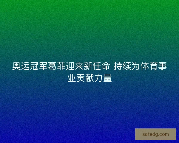 奥运冠军葛菲迎来新任命 持续为体育事业贡献力量
