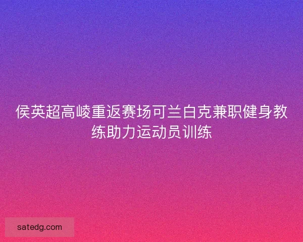 侯英超高崚重返赛场可兰白克兼职健身教练助力运动员训练