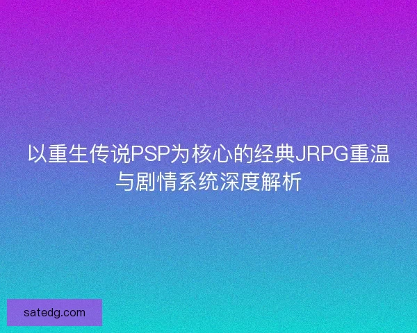 以重生传说PSP为核心的经典JRPG重温与剧情系统深度解析