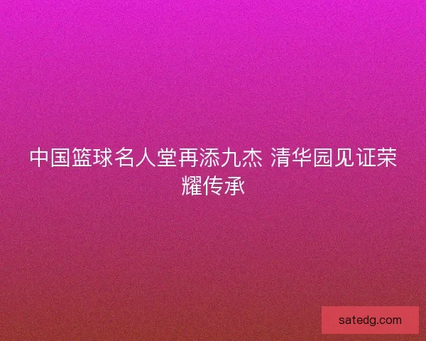 中国篮球名人堂再添九杰 清华园见证荣耀传承