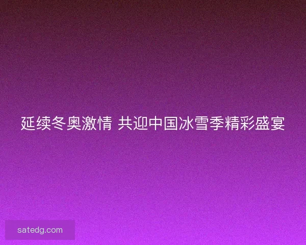 延续冬奥激情 共迎中国冰雪季精彩盛宴