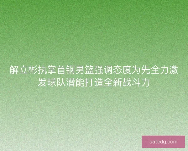 解立彬执掌首钢男篮强调态度为先全力激发球队潜能打造全新战斗力